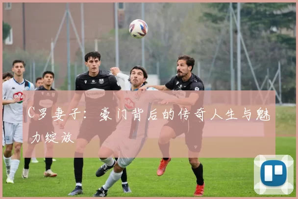 C罗妻子：豪门背后的传奇人生与魅力绽放