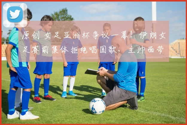 原创 女足亚洲杯争议一幕！伊朗女足赛前集体拒绝唱国歌，主帅面带微笑