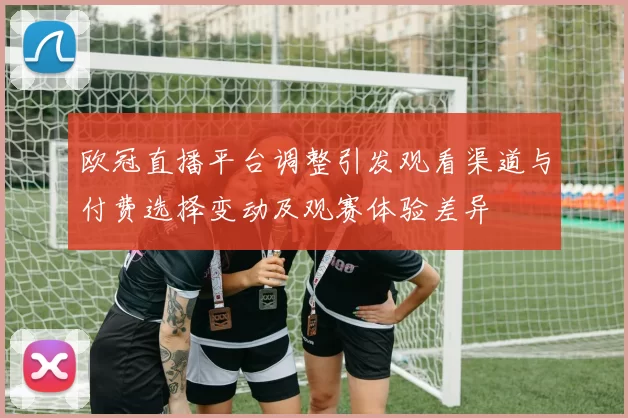 欧冠直播平台调整引发观看渠道与付费选择变动及观赛体验差异